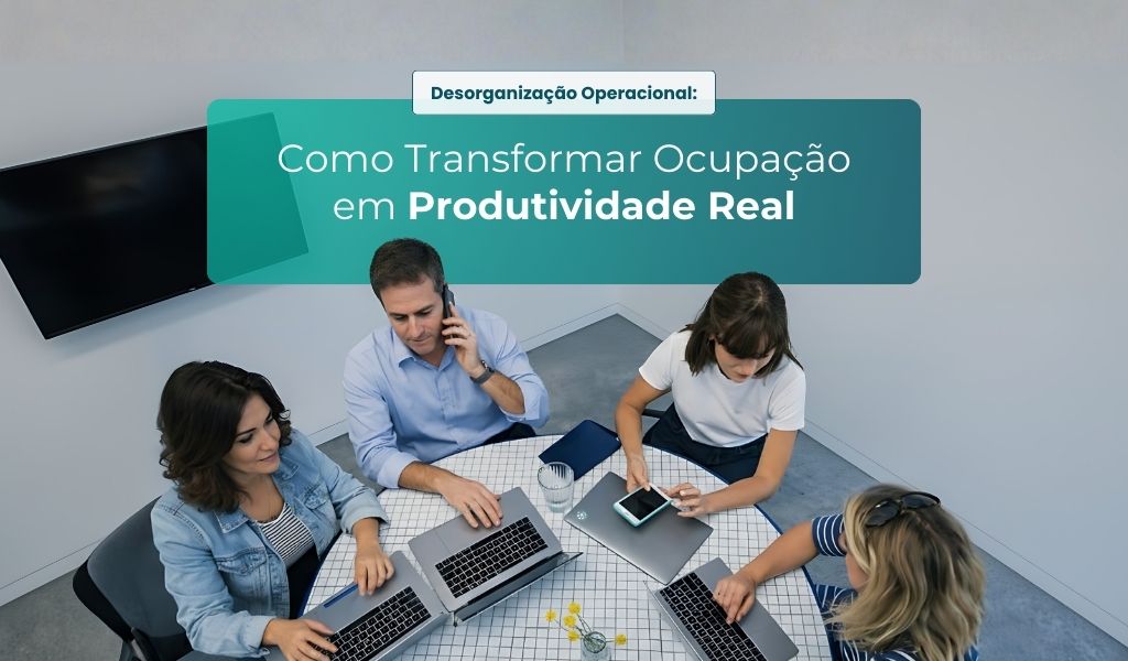 Desorganização Operacional: Como Transformar Ocupação em Produtividade Real